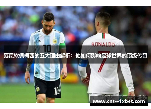 范尼钦佩梅西的五大理由解析:他如何影响足球世界的顶级传奇 范尼钦佩梅西的五大理由解析:他如何影响足球世界的顶级传奇