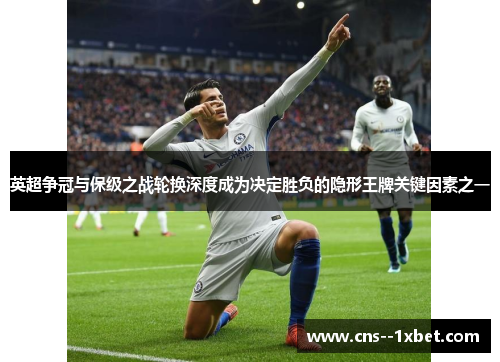 英超争冠与保级之战轮换深度成为决定胜负的隐形王牌关键因素之一