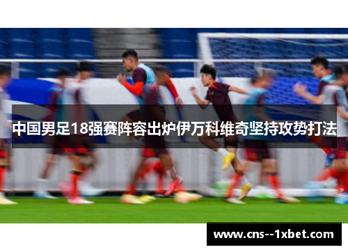 中国男足18强赛阵容出炉伊万科维奇坚持攻势打法 中国男足18强赛阵容出炉伊万科维奇坚持攻势打法