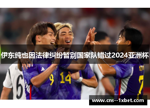 伊东纯也因法律纠纷暂别国家队错过2024亚洲杯 伊东纯也因法律纠纷暂别国家队错过2024亚洲杯