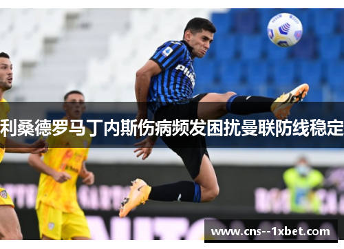 利桑德罗马丁内斯伤病频发困扰曼联防线稳定 利桑德罗马丁内斯伤病频发困扰曼联防线稳定