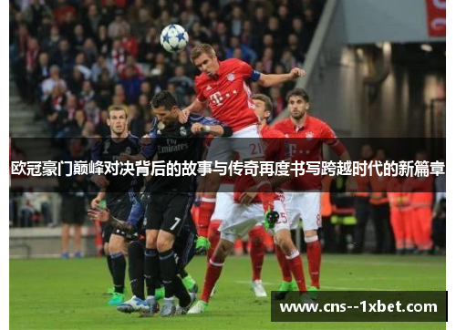 欧冠豪门巅峰对决背后的故事与传奇再度书写跨越时代的新篇章 欧冠豪门巅峰对决背后的故事与传奇再度书写跨越时代的新篇章